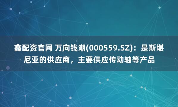 鑫配资官网 万向钱潮(000559.SZ)：是斯堪尼亚的供应商，主要供应传动轴等产品