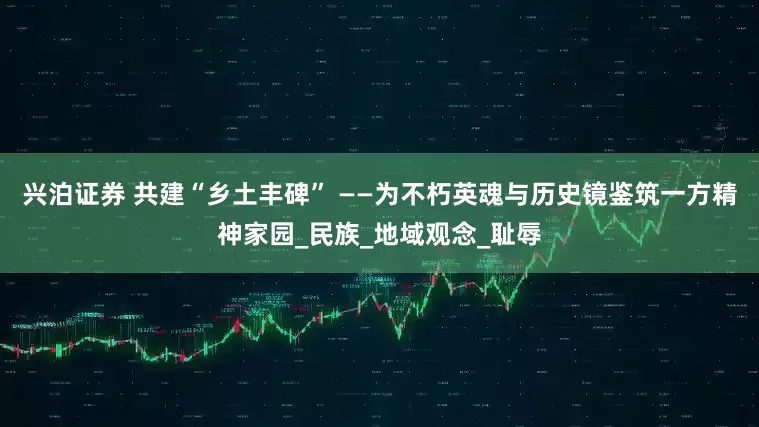 兴泊证券 共建“乡土丰碑” ——为不朽英魂与历史镜鉴筑一方精神家园_民族_地域观念_耻辱