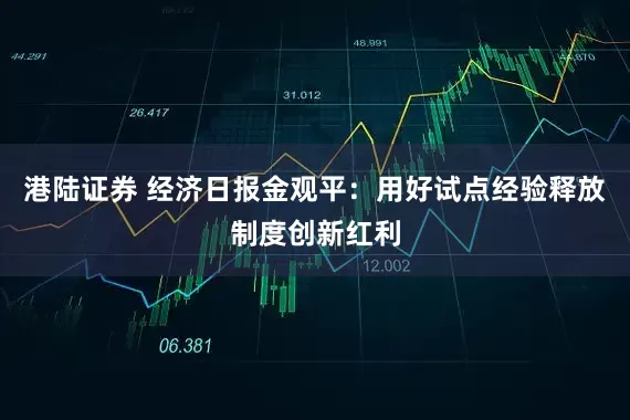 港陆证券 经济日报金观平：用好试点经验释放制度创新红利