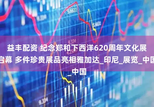 益丰配资 纪念郑和下西洋620周年文化展启幕 多件珍贵展品亮相雅加达_印尼_展览_中国