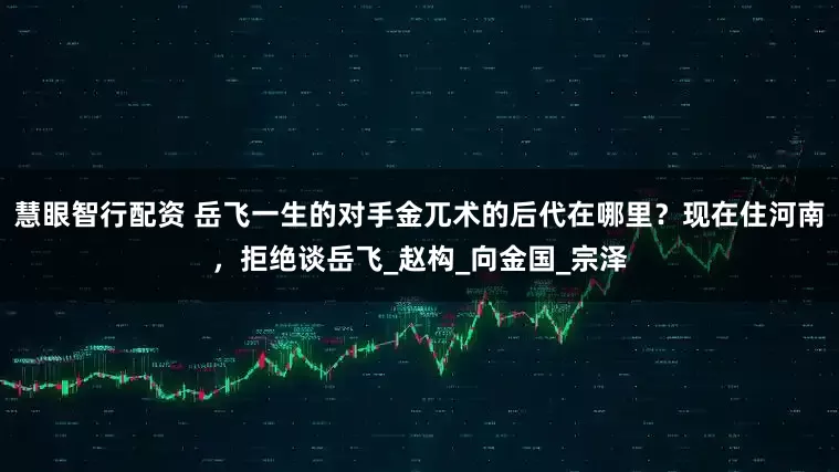 慧眼智行配资 岳飞一生的对手金兀术的后代在哪里？现在住河南，拒绝谈岳飞_赵构_向金国_宗泽