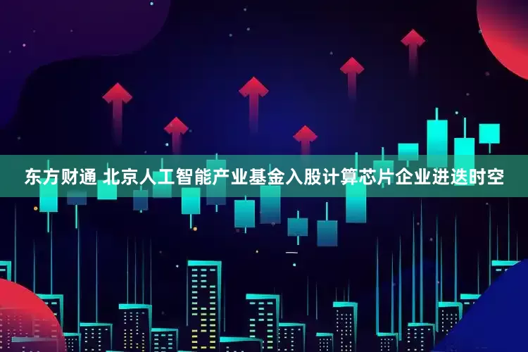 东方财通 北京人工智能产业基金入股计算芯片企业进迭时空