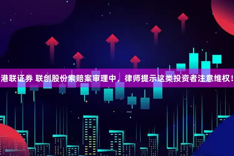 港联证券 联创股份索赔案审理中，律师提示这类投资者注意维权！
