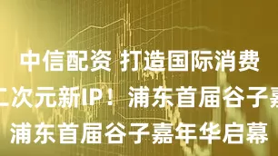 中信配资 打造国际消费中心城市二次元新IP！浦东首届谷子嘉年华启幕
