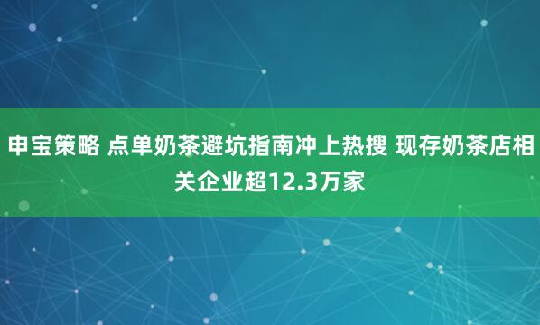 申宝策略 点单奶茶避坑指南冲上热搜 现存奶茶店相关企业超12.3万家