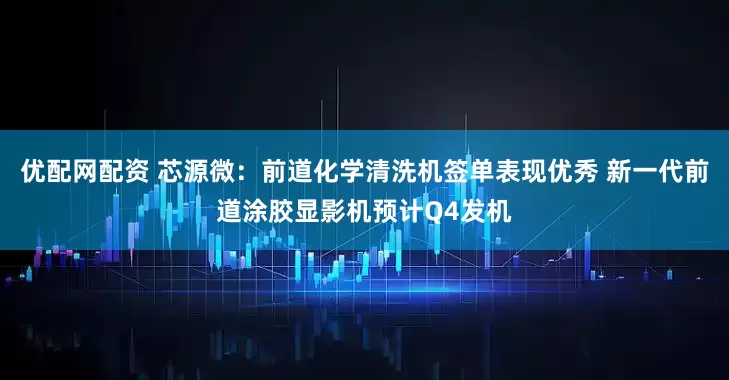 优配网配资 芯源微：前道化学清洗机签单表现优秀 新一代前道涂胶显影机预计Q4发机