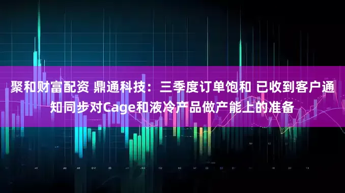 聚和财富配资 鼎通科技：三季度订单饱和 已收到客户通知同步对Cage和液冷产品做产能上的准备