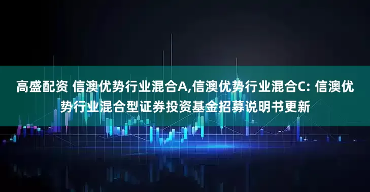 高盛配资 信澳优势行业混合A,信澳优势行业混合C: 信澳优势行业混合型证券投资基金招募说明书更新