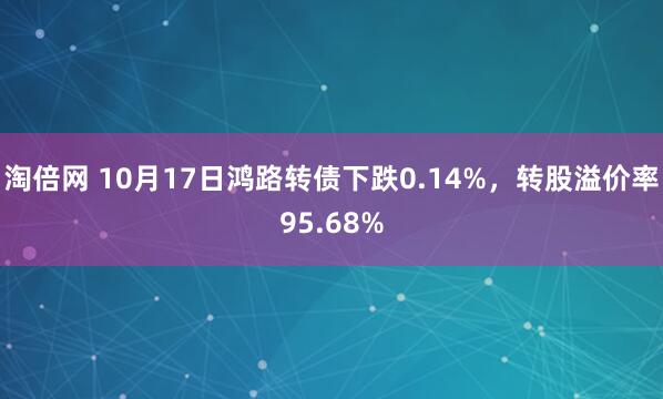 淘倍网 10月17日鸿路转债下跌0.14%，转股溢价率95.68%