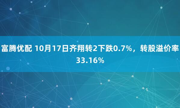 富腾优配 10月17日齐翔转2下跌0.7%，转股溢价率33.16%