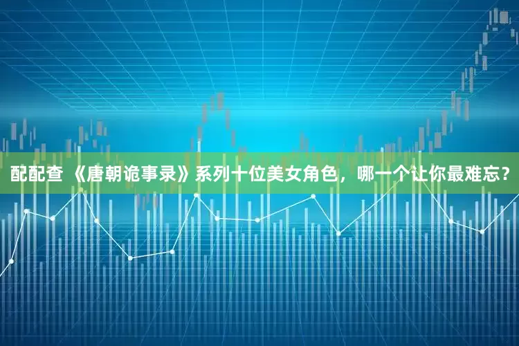 配配查 《唐朝诡事录》系列十位美女角色，哪一个让你最难忘？