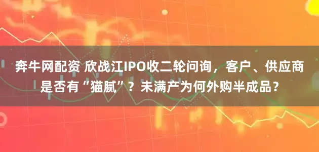 奔牛网配资 欣战江IPO收二轮问询，客户、供应商是否有“猫腻”？未满产为何外购半成品？