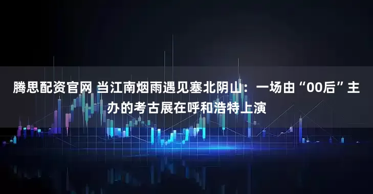 腾思配资官网 当江南烟雨遇见塞北阴山：一场由“00后”主办的考古展在呼和浩特上演