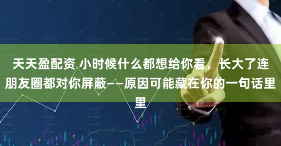 天天盈配资 小时候什么都想给你看，长大了连朋友圈都对你屏蔽——原因可能藏在你的一句话里