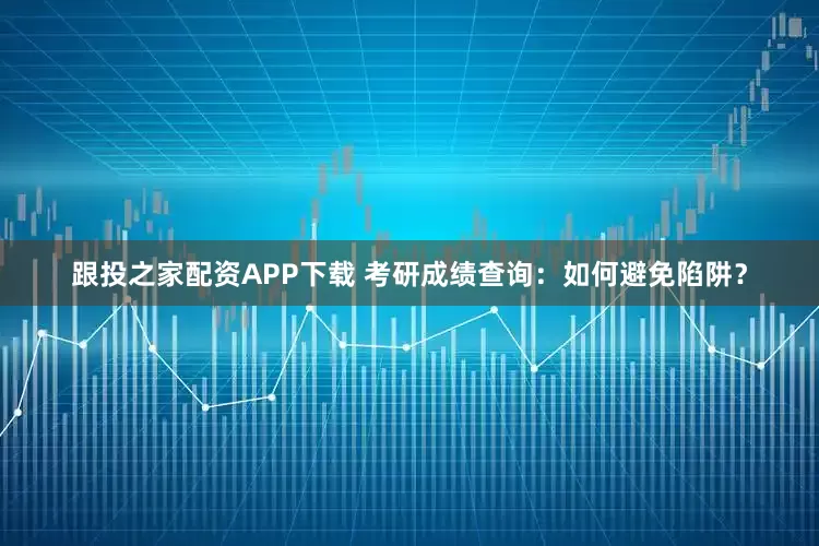 跟投之家配资APP下载 考研成绩查询：如何避免陷阱？